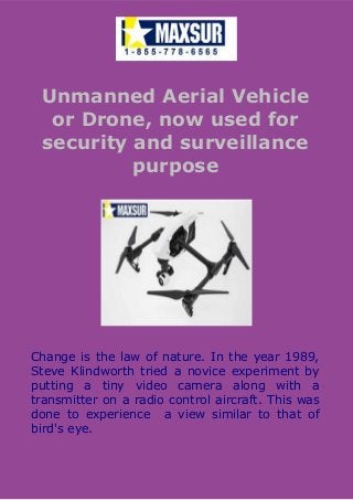 Unmanned Aerial Vehicle
or Drone, now used for
security and surveillance
purpose
Change is the law of nature. In the year 1989,
Steve Klindworth tried a novice experiment by
putting a tiny video camera along with a
transmitter on a radio control aircraft. This was
done to experience a view similar to that of
bird's eye.
 