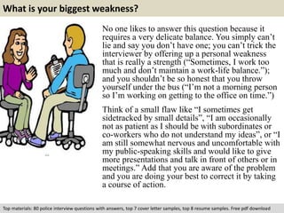 What is your biggest weakness? 
No one likes to answer this question because it 
requires a very delicate balance. You simply can’t 
lie and say you don’t have one; you can’t trick the 
interviewer by offering up a personal weakness 
that is really a strength (“Sometimes, I work too 
much and don’t maintain a work-life balance.”); 
and you shouldn’t be so honest that you throw 
yourself under the bus (“I’m not a morning person 
so I’m working on getting to the office on time.”) 
Think of a small flaw like “I sometimes get 
sidetracked by small details”, “I am occasionally 
not as patient as I should be with subordinates or 
co-workers who do not understand my ideas”, or “I 
am still somewhat nervous and uncomfortable with 
my public-speaking skills and would like to give 
more presentations and talk in front of others or in 
meetings.” Add that you are aware of the problem 
and you are doing your best to correct it by taking 
a course of action. 
Top materials: 80 police interview questions with answers, top 7 cover letter samples, top 8 resume samples. Free pdf download 
 