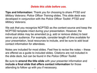 Delete this slide before use.
Tips and Information: Thank you for choosing to share PTSD and
Military Veterans: Police Officer Training slides. This slide deck was
developed in conjunction with the Police Officer Toolkit: PTSD and
Military Veterans.
We ask that you recognize NCPTSD as the content source and keep the
NCPTSD template intact during your presentation. However, the
individual slides may be amended (e.g. add or remove slides) to best
serve your audience. For example, consider length of time available for
your presentation, local resources to include, and be sure to add local
contact information for attendees.
Notes are included for most slides. Feel free to revise the notes – these
are offered as a guide to included slides. Citations are not included in
the slide deck, but can be found in the Police Officer Toolkit.
Be sure to amend the title slide with your presenter information and
include a final slide that offers contact information for those
attending to follow up with you if necessary. 0
 