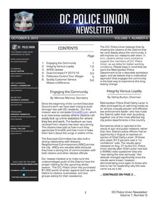DC Police Union Newsletter
Volume 1, Number 6
1
CONTENTS
1. Engaging the Community
2. Integrity Versus Loyalty
3. AHOD Update
4. Dues Increase FY 2015-16
5. Politicians Control Your Wages
6. Quality Customer Service
Makes a Difference
OCTOBER 9, 2015 VOLUME 1, NUMBER 6
1
Engaging the Community
By: Marinos Marinos, Secretary
Since the beginning of the current Executive
Council’s term we have been trying to build
stronger ties with DC residents. Our first
mission was to complete CrimeDC.com, which
is an interactive website where citizens can
easily look up crime statistics for where
they live and work. The feedback we have
received from citizens has been very strong.
The citizens have told us how much they
appreciate CrimeDC and how much it helps
them learn about the surge in violent crime.
The Executive Committee has also built a
strong relationship with Advisory
Neighborhood Commissioners (ANC) across
the city. ANCs are valuable allies because
they have a strong line of communication with
both citizens and other elected officials.
Our newest initiative is to make sure the
underprivileged youth of the District have the
proper clothing for the upcoming winter
season. The D.C. Police Union has purchased
$1,000 worth of winter apparel and has sent
letters to citizens, businesses, and civic
groups asking for their assistance.
2
The D.C. Police Union believes that by
showing the citizens of the District that
we care deeply about the community, it
will improve our relations with them. In
turn, citizens will be more inclined to
support the members of D.C. Police
Union, as we lobby for better working
conditions. Please keep in mind that we
want the Metropolitan Police
Department to be a desirable workplace
again, and we believe that a methodical
approach that engages the community
is the best way to experience this long-
lasting change.
Integrity Versus Loyalty
By: Delroy Burton, Chairman
Metropolitan Police Chief Cathy Lanier is
often portrayed by an admiring media as
an almost uniquely popular and effective
law enforcement leader, who has made
the District safer than ever by putting
together one of the most effective big
city police departments in the country.
Sometimes what is reported is the
result of spin and public relations rather
than fact. District police officers had an
opportunity in August to express an
opinion of Chief Cathy Lanier. Of those
who voted, 97.5 percent cast a “no
confidence” vote. The results were
released on Aug. 31 by the D.C. Police
Union shortly after Chief Lanier had told
a WAMU radio questioner that she
“was taking the vote seriously.” Her
attitude changed significantly once the
results were known, however,
demonstrating once again to those who
look to her for leadership why the vote
came out as it did.
… CONTINUED ON PAGE 2 …
Page
1
1-2
3
3-5
5
5-6
 