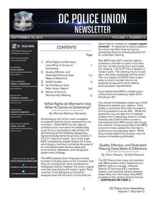 DC Police Union Newsletter
Volume 1, Number 5
1
CONTENTS
1. What Rights do Members
have When It Comes to
Scheduling
2. Quality, Effective, and
Dedicated Policing Does
Make A Difference
3. AHOD Update
4. No Confidence Vote:
After Action Report
5. Notice of General
Membership Meeting
SEPTEMBER 16, 2015 VOLUME 1, NUMBER 5
1
What Rights do Members have
When It Comes to Scheduling?
By: Marinos Marinos, Secretary
Scheduling is one of the most consistent
complaints that the Union received from its
members. While MPD has the right to
schedule Union members as needed they
must do so in accordance with Article 24
(Scheduling) of the Collective Bargaining
Agreement (Agreement) and D.C. Code § 1–
612.01. (Hours of work). One of the ways
MPD consistently violates Article 24 is they
will change a member’s schedule because of
an anticipated event like the papal visit,
summertime, Halloween, and recognized
government holidays.
The MPD believes that if they give at least
fourteen (14) day notice to the members that
they can change their work schedules for
anticipated events, however the Union argues
and cites that Article 24 reads in part; “Each
member of the Bargaining Unit will be
assigned days off and tours of duty that are
2
either fixed or rotated on a known regular
schedule.” In response to these violations
the Union has filed class and group
grievances that are already prepared for
an arbitration hearing.
Also MPD does NOT have the right to
schedule a member to work more than
one tour of duty during their work week.
D.C. Code § 1–612.01 Part b Section 2
reads in part; “The working hours in each
day in the basic workweek are the same”
This can happen ATLEAST twice a year
when a Union member who is not
assigned to day work has to attend
biannual pistol requalification.
If you believe that MPD is violating your
contractual and statutory rights what
should you do?
You should immediately contact your Chief
Steward to explore your options. If the
violation cannot be informally remedied a
formal grievance may be filed. While the
grievance may not stop the immediate
violation from happening, when it is finally
heard by the Chief of Police of even a
hearing examiner MPD would have to pay
the member a financial penalty if the MPD
is found to have violated the member’s
contractual and statutory rights. While
this process takes time and you may not
receive immediate gratification
Quality, Effective, and Dedicated
Policing Does Make A Difference
By: Hiram Rosario, 7D Chief Steward
The DC Police Union does not interfere
with Metropolitan Police Department’s
(MPD) rights to manage. However,
District of Columbia (DC), residents,
visitors, and business owners deserve
better Also, the information that MPD
provides to the citizens shall be factual.
… CONTINUED ON PAGE 2 …
Page
1
1-3
3
3-6
6
 