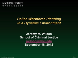 Police Workforce Planning
                                   in a Dynamic Environment


                                        Jeremy M. Wilson
                                    School of Criminal Justice
                                        jwilson@msu.edu
                                       September 18, 2012


© 2012 Michigan State University                                 Wilson- 1
 