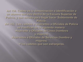 Art 154. Cadete es la denominación o identificación a un alumno que esta dentro de la Escuela Superior de Policía, y que estudia para llegar hacer Subteniente de Policía.Art 155.  Los cadetes o aspirantes a Oficiales de Policía se clasifican de la siguiente manera: -Aspirante a Oficiales de Línea (hombresy mujeres)-Aspirantes a Oficiales de Servicios (hombre y mujeres)-Y los cadetes que son extranjeros.