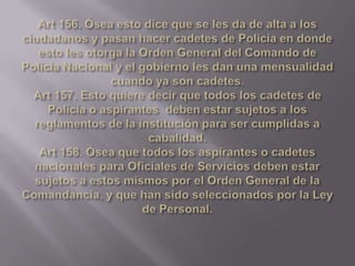 Art 156. Ósea esto dice que se les da de alta a los ciudadanos y pasan hacer cadetes de Policía en donde esto les otorga la Orden General del Comando de Policía Nacional y el gobierno les dan una mensualidad cuando ya son cadetes.Art 157. Esto quiere decir que todos los cadetes de Policía o aspirantes  deben estar sujetos a los reglamentos de la institución para ser cumplidas a cabalidad.Art 158. Ósea que todos los aspirantes o cadetes nacionales para Oficiales de Servicios deben estar sujetos a estos mismos por el Orden General de la Comandancia, y que han sido seleccionados por la Ley de Personal.