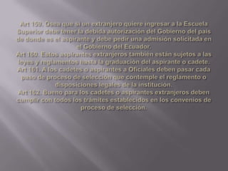 Art 159. Ósea que si un extranjero quiere ingresar a la Escuela Superior debe tener la debida autorización del Gobierno del país de donde es el aspirante y debe pedir una admisión solicitada en el Gobierno del Ecuador.Art 160. Estos aspirantes extranjeros también están sujetos a las leyes y reglamentos hasta la graduación del aspirante o cadete.Art 161. A los cadetes o aspirantes a Oficiales deben pasar cada paso de proceso de selección que contemple el reglamento o disposiciones legales de la institución.Art 162. Bueno para los cadetes o aspirantes extranjeros deben cumplir con todos los trámites establecidos en los convenios de proceso de selección.