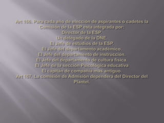 Art 166. Para cada año de elección de aspirantes o cadetes la Comisión de la ESP esta integrada por:Director de la ESP.Un delegado de la DNE.El Jefe de estudios de la ESP.El Jefe del departamento académico.El Jefe del departamento de instrucción.El Jefe del departamento de cultura física.El Jefe de la sección Psicológica educativaEl capitán de compañía más antiguo.Art 167. La comisión de Admisión dependerá del Director del Plantel.