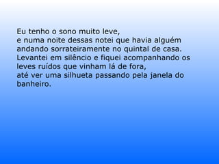 Eu tenho o sono muito leve, e numa noite dessas notei que havia alguém andando sorrateiramente no quintal de casa. Levantei em silêncio e fiquei acompanhando os leves ruídos que vinham lá de fora, até ver uma silhueta passando pela janela do banheiro. 