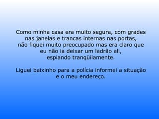 Como minha casa era muito segura, com grades nas janelas e trancas internas nas portas, não fiquei muito preocupado mas era claro que eu não ia deixar um ladrão ali, espiando tranqüilamente. Liguei baixinho para a polícia informei a situação e o meu endereço. 