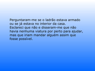 Perguntaram-me se o ladrão estava armado ou se já estava no interior da casa. Esclareci que não e disseram-me que não havia nenhuma viatura por perto para ajudar, mas que iriam mandar alguém assim que fosse possível. 