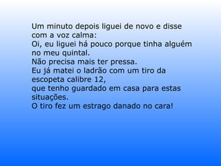 Um minuto depois liguei de novo e disse com a voz calma: Oi, eu liguei há pouco porque tinha alguém no meu quintal. Não precisa mais ter pressa. Eu já matei o ladrão com um tiro da escopeta calibre 12, que tenho guardado em casa para estas situações. O tiro fez um estrago danado no cara! 