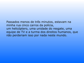 Passados menos de três minutos, estavam na minha rua cinco carros da polícia, um helicóptero, uma unidade do resgate, uma equipe de TV e a turma dos direitos humanos, que não perderiam isso por nada neste mundo.  
