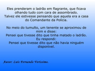 Eles prenderam o ladrão em flagrante, que ficava olhando tudo com cara de assombrado. Talvez ele estivesse pensando que aquela era a casa do Comandante da Polícia. No meio do tumulto, um tenente se aproximou de mim e disse: Pensei que tivesse dito que tinha matado o ladrão. Eu respondi: Pensei que tivesse dito que não havia ninguém disponível. Autor: Luís Fernando Veríssimo.   