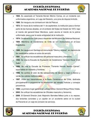 POLICÍA BOLIVIANA
ACADEMIA NACIONAL DE POLICÍAS
POLICÍA BOLIVIANA
ACADEMIA NACIONAL DE POLICÍAS
 1965. Es asesinado el Teniente Hernán Merino Correa, en un incidente con
uniformados argentinos, en Lago del Desierto, una zona de disputa limítrofe.
 1966. Se inaugura una comisaría en Isla de Pascua.
 1973. En horas de la mañana del 11 de septiembre, la institución pasa a formar
parte de las fuerzas alzadas, en el contexto del Golpe de Estado de 1973, bajo
el mando del general César Mendoza, quien asume el mando de la policía
uniformada, pese a ser la sexta antigüedad de la institución.
 1974. Carabineros de Chile pasa a depender del Ministerio de Defensa Nacional.
 1985. Miembros de Carabineros de Chile se ven involucrados en el Caso
Degollados.
 1989. Se inaugura en Santiago el monumento "Gloria y victoria", en memoria de
los carabineros caídos en actos de servicio.
 1991. Se unifican los escalafones del personal masculino y femenino.
 1992. Se crea la Escuela de Equitación de Carabineros "General Óscar Cristi
Gallo".
 1996. Se crea la Escuela de Fronteras "Teniente Hernán Merino Correa",
especialista en montaña y fronteras.
 1996. Se cambia el color de los radiopatrullas de blanco y negro a blanco y
verde, los colores institucionales.
 1997. Inicia sus transmisiones a la Radio Carabineros de Chile, dedicada
principalmente a proporcionar la información del tránsito, noticias y consejos
preventivos.
 1998. La primera mujer general en Latinoamérica: General Mireya Pérez Videla.
 2005. Se unifican los escalafones de Oficiales masculino y femenino.
 2008. El General Director José Alejandro Bernales fallece junto a su esposa,
dos tenientes coroneles y un capitán en un accidente aéreo en la ciudad
de Panamá en un viaje de comisión de servicios.
 