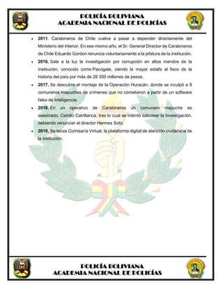 POLICÍA BOLIVIANA
ACADEMIA NACIONAL DE POLICÍAS
POLICÍA BOLIVIANA
ACADEMIA NACIONAL DE POLICÍAS
 2011. Carabineros de Chile vuelve a pasar a depender directamente del
Ministerio del Interior. En ese mismo año, el Sr. General Director de Carabineros
de Chile Eduardo Gordon renuncia voluntariamente a la jefatura de la institución.
 2016. Sale a la luz la investigación por corrupción en altos mandos de la
institución, conocido como Pacogate, siendo la mayor estafa al fisco de la
historia del país por más de 28 300 millones de pesos.
 2017. Se descubre el montaje de la Operación Huracán, donde se inculpó a 8
comuneros mapuches de crímenes que no cometieron a partir de un software
falso de Inteligencia.
 2018. En un operativo de Carabineros un comunero mapuche es
asesinado, Camilo Catrillanca, tras lo cual se intentó sabotear la investigación,
debiendo renunciar el director Hermes Soto.
 2019. Se lanza Comisaría Virtual, la plataforma digital de atención ciudadana de
la institución.
 