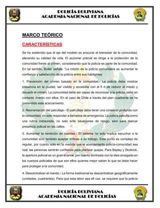POLICÍA BOLIVIANA
ACADEMIA NACIONAL DE POLICÍAS
POLICÍA BOLIVIANA
ACADEMIA NACIONAL DE POLICÍAS
MARCO TEÓRICO
CARACTERÍSTICAS
Se ha sostenido que el eje del modelo es procurar el bienestar de la comunidad,
elevando su calidad de vida. El accionar policial se dirige a la protección de la
comunidad frente al crimen, considerando que la policía es parte de la comunidad.
En tal sentido, Butler señala: “La misión de la policía comunitaria es aumentar la
confianza y satisfacción de la policía entre sus habitantes.
1. Prevención del crimen basado en la comunidad.- La policía debe mostrar
presencia en la ciudad, ser visible y accesible con el fi n de reducir el miedo y
disuadir el crimen. La comunidad debe ser capaz de reconocer a la policía, estar en
contacto directo con ellos. En el caso de Chile a través del plan cuadrante se ha
pretendido este acercamiento.
2. Reorientación del patrullaje.- El patrullaje debe tener una conexión profunda con
la comunidad, no solo responder a llamados de emergencia. La policía patrulla como
una rutina instaurada, no solo ante situaciones de riesgo, sino para marcar
presencia policial en las calles.
3. Aumentar la rendición de cuentas.- El sistema no solo implica escuchar a la
comunidad sino también aceptar críticas a su trabajo. Este punto es complejo de
regular, por cuanto solo en la medida que el acercamiento policía-comunidad sea
real, las personas sentirán confianza para plantear quejas. Para Bayley y Skolnick,
la apertura policial es un gran avance, por cuanto contrasta con la idea arraigada en
los cuerpos policiales de que son ellos quienes mejor saben lo que se debe hacer
para proteger a la comunidad.
4. Descentralizar el mando.- La forma tradicional es descentralizar geográficamente
(unidades, cuadrantes). Para que esta labor sea efi caz, se requiere que la policía
 