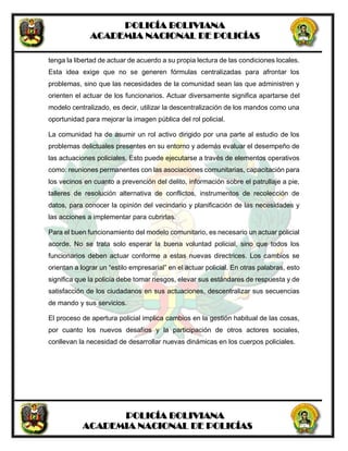 POLICÍA BOLIVIANA
ACADEMIA NACIONAL DE POLICÍAS
POLICÍA BOLIVIANA
ACADEMIA NACIONAL DE POLICÍAS
tenga la libertad de actuar de acuerdo a su propia lectura de las condiciones locales.
Esta idea exige que no se generen fórmulas centralizadas para afrontar los
problemas, sino que las necesidades de la comunidad sean las que administren y
orienten el actuar de los funcionarios. Actuar diversamente significa apartarse del
modelo centralizado, es decir, utilizar la descentralización de los mandos como una
oportunidad para mejorar la imagen pública del rol policial.
La comunidad ha de asumir un rol activo dirigido por una parte al estudio de los
problemas delictuales presentes en su entorno y además evaluar el desempeño de
las actuaciones policiales. Esto puede ejecutarse a través de elementos operativos
como: reuniones permanentes con las asociaciones comunitarias, capacitación para
los vecinos en cuanto a prevención del delito, información sobre el patrullaje a pie,
talleres de resolución alternativa de conflictos, instrumentos de recolección de
datos, para conocer la opinión del vecindario y planificación de las necesidades y
las acciones a implementar para cubrirlas.
Para el buen funcionamiento del modelo comunitario, es necesario un actuar policial
acorde. No se trata solo esperar la buena voluntad policial, sino que todos los
funcionarios deben actuar conforme a estas nuevas directrices. Los cambios se
orientan a lograr un “estilo empresarial” en el actuar policial. En otras palabras, esto
significa que la policía debe tomar riesgos, elevar sus estándares de respuesta y de
satisfacción de los ciudadanos en sus actuaciones, descentralizar sus secuencias
de mando y sus servicios.
El proceso de apertura policial implica cambios en la gestión habitual de las cosas,
por cuanto los nuevos desafíos y la participación de otros actores sociales,
conllevan la necesidad de desarrollar nuevas dinámicas en los cuerpos policiales.
 