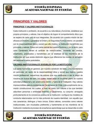 POLICÍA BOLIVIANA
ACADEMIA NACIONAL DE POLICÍAS
POLICÍA BOLIVIANA
ACADEMIA NACIONAL DE POLICÍAS
PRINCIPIOS Y VALORES
PRINCIPIOS Y VALORES INSTITUCIONALES
Cada institución o profesión, de acuerdo a su naturaleza y funciones, establece sus
propios principios y valores, tras el objetivo de lograr el comportamiento ético que
se espera de cada uno de sus integrantes. De acuerdo con nuestra misión de dar
eficacia al Derecho y garantizar el Orden y la Seguridad Pública Interior, en paralelo
con la responsabilidad ética y social que ello implica, la Institución ha definido sus
principios y valores. Estos son parte central de nuestra Doctrina y, por lo tanto, para
cada Carabinero tienen el carácter de irrenunciables, debiendo ser creídos,
enseñados, practicados y transferidos por la totalidad de los miembros de la
Institución, sin que exista distinción alguna que diferencie los niveles de adhesión
del personal a estos postulados.
VALORES INSTITUCIONALES (EXIGIBLES POR LA INSTITUCIÓN)
Los seres humanos en general, por nuestra condición de tales, y los Carabineros
en particular, en razón de la responsabilidad ética y social que implica nuestra
misión profesional, requerimos de valores que nos conduzcan a dar lo mejor de
nosotros en busca del bien, los cuales deben estar en el primer plano de nuestra
actividad profesional y ser practicados dentro y fuera de la Institución. Hay valores
imprescindibles para la existencia de Carabineros de Chile y el cumplimiento de su
misión constitucional; los cuales, si bien es cierto son valores a los que también
adscriben personas o entidades distintas a Carabineros, su conjunto -arraigado
profundamente en la conciencia pública de la Institución- configura los modelos de
conducta relacionados con lo más profundo de nuestra identidad, con aquello que
nos caracteriza, distingue y hace únicos. Estos valores, conocidos como valores
institucionales, son inculcados preferente y fuertemente en los miembros de la
Institución mediante el proceso de enseñanza-aprendizaje que se desarrolla no sólo
 