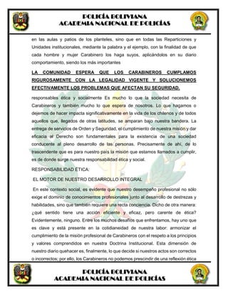 POLICÍA BOLIVIANA
ACADEMIA NACIONAL DE POLICÍAS
POLICÍA BOLIVIANA
ACADEMIA NACIONAL DE POLICÍAS
en las aulas y patios de los planteles, sino que en todas las Reparticiones y
Unidades institucionales, mediante la palabra y el ejemplo, con la finalidad de que
cada hombre y mujer Carabinero los haga suyos, aplicándolos en su diario
comportamiento, siendo los más importantes
LA COMUNIDAD ESPERA QUE LOS CARABINEROS CUMPLAMOS
RIGUROSAMENTE CON LA LEGALIDAD VIGENTE Y SOLUCIONEMOS
EFECTIVAMENTE LOS PROBLEMAS QUE AFECTAN SU SEGURIDAD.
responsables ética y socialmente Es mucho lo que la sociedad necesita de
Carabineros y también mucho lo que espera de nosotros. Lo que hagamos o
dejemos de hacer impacta significativamente en la vida de los chilenos y de todos
aquellos que, llegados de otras latitudes, se amparan bajo nuestra bandera. La
entrega de servicios de Orden y Seguridad, el cumplimiento de nuestra misión y dar
eficacia al Derecho son fundamentales para la existencia de una sociedad
conducente al pleno desarrollo de las personas. Precisamente de ahí, de lo
trascendente que es para nuestro país la misión que estamos llamados a cumplir,
es de donde surge nuestra responsabilidad ética y social.
RESPONSABILIDAD ÉTICA:
EL MOTOR DE NUESTRO DESARROLLO INTEGRAL
En este contexto social, es evidente que nuestro desempeño profesional no sólo
exige el dominio de conocimientos profesionales junto al desarrollo de destrezas y
habilidades, sino que también requiere una recta conciencia. Dicho de otra manera:
¿qué sentido tiene una acción eficiente y eficaz, pero carente de ética?
Evidentemente, ninguno. Entre los muchos desafíos que enfrentamos, hay uno que
es clave y está presente en la cotidianeidad de nuestra labor: armonizar el
cumplimiento de la misión profesional de Carabineros con el respeto a los principios
y valores comprendidos en nuestra Doctrina Institucional. Esta dimensión de
nuestro diario quehacer es, finalmente, lo que decide si nuestros actos son correctos
o incorrectos; por ello, los Carabineros no podemos prescindir de una reflexión ética
 