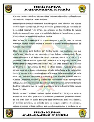 POLICÍA BOLIVIANA
ACADEMIA NACIONAL DE POLICÍAS
POLICÍA BOLIVIANA
ACADEMIA NACIONAL DE POLICÍAS
al actuar. La responsabilidad ética y social de nuestra misión institucional es el motor
del desarrollo integral de cada Carabinero.
Esta exigencia formativa brota desde nuestra dignidad como personas y de nuestra
identidad como Carabineros, en virtud del trabajo que realizamos, de nuestro rol en
la sociedad nacional y del anhelo, tan arraigado en los miembros de nuestra
Institución, por contribuir a lograr una sociedad más justa, en la cual reinen el orden,
la tranquilidad, la seguridad y la calidad de vida.
EDUCACIÓN EN CARABINEROS: preparación para la vida La tarea de nuestra
formación valórica y moral durante la época de la infancia fue responsabilidad de
nuestros progenitores.
Ellos, con amor, pero también con límites claros, nos inculcaron con sus
enseñanzas y ejemplo las más esenciales normas de buen comportamiento. De su
mano aprendimos a ser fieles a la verdad, a no apropiarnos de lo que no nos
pertenece, a ser ordenados y puntuales, a respetar a los mayores y tantas otras
orientaciones que nos guían hasta el día de hoy. Más tarde -a lo largo de 18 Manual
de Doctrina de Carabineros de Chile la etapa escolar- nuestros profesores
complementaron su labor, explicándonos el valor del esfuerzo y del trabajo bien
hecho, y también la importancia del compañerismo y de la generosidad. Ya en la
Institución, nuestros Instructores y Maestros y, más adelante, quienes han sido
nuestros Comisarios, Oficiales y Suboficiales con quienes nos ha correspondido
trabajar, han sido responsables de continuar dicha formación, transmitiéndonos la
Doctrina Institucional que ha venido a complementar y perfeccionar toda nuestra
formación inicial
Resulta necesario entonces clarificar y definir el significado de algunos términos
empleados hasta ahora y que son fundamentales para el buen y útil entendimiento
de este texto, sobre los cuales de seguro todos tenemos una cierta idea. Doctrina,
en términos generales, se entiende como un conjunto orgánico de principios,
valores, creencias e ideas matrices, que permiten caracterizar la conducta de un
 