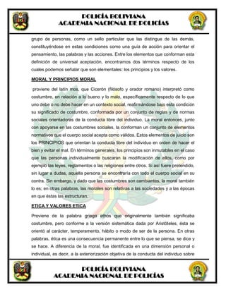POLICÍA BOLIVIANA
ACADEMIA NACIONAL DE POLICÍAS
POLICÍA BOLIVIANA
ACADEMIA NACIONAL DE POLICÍAS
grupo de personas, como un sello particular que las distingue de las demás,
constituyéndose en estas condiciones como una guía de acción para orientar el
pensamiento, las palabras y las acciones. Entre los elementos que conforman esta
definición de universal aceptación, encontramos dos términos respecto de los
cuales podemos señalar que son elementales: los principios y los valores.
MORAL Y PRINCIPIOS MORAL
proviene del latín mos, que Cicerón (filósofo y orador romano) interpretó como
costumbre, en relación a lo bueno y lo malo, específicamente respecto de lo que
uno debe o no debe hacer en un contexto social, reafirmándose bajo esta condición
su significado de costumbre, conformada por un conjunto de reglas y de normas
sociales orientadoras de la conducta libre del individuo. La moral entonces, junto
con apoyarse en las costumbres sociales, la conforman un conjunto de elementos
normativos que el cuerpo social acepta como válidos. Estos elementos de juicio son
los PRINCIPIOS que orientan la conducta libre del individuo en orden de hacer el
bien y evitar el mal. En términos generales, los principios son inmutables en el caso
que las personas individualmente buscaran la modificación de ellos, como por
ejemplo las leyes, reglamentos o las religiones entre otros. Si así fuere pretendido,
sin lugar a dudas, aquella persona se encontraría con todo el cuerpo social en su
contra. Sin embargo, y dado que las costumbres son cambiantes, la moral también
lo es; en otras palabras, las morales son relativas a las sociedades y a las épocas
en que éstas las estructuran.
ETICA Y VALORES ETICA
Proviene de la palabra griega ethos que originalmente también significaba
costumbre, pero conforme a la versión sistemática dada por Aristóteles, ésta se
orientó al carácter, temperamento, hábito o modo de ser de la persona. En otras
palabras, ética es una consecuencia permanente entre lo que se piensa, se dice y
se hace. A diferencia de la moral, fue identificada en una dimensión personal o
individual, es decir, a la exteriorización objetiva de la conducta del individuo sobre
 
