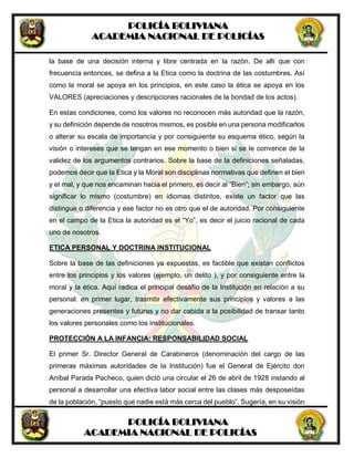 POLICÍA BOLIVIANA
ACADEMIA NACIONAL DE POLICÍAS
POLICÍA BOLIVIANA
ACADEMIA NACIONAL DE POLICÍAS
la base de una decisión interna y libre centrada en la razón. De allí que con
frecuencia entonces, se defina a la Etica como la doctrina de las costumbres. Así
como la moral se apoya en los principios, en este caso la ética se apoya en los
VALORES (apreciaciones y descripciones racionales de la bondad de los actos).
En estas condiciones, como los valores no reconocen más autoridad que la razón,
y su definición depende de nosotros mismos, es posible en una persona modificarlos
o alterar su escala de importancia y por consiguiente su esquema ético, según la
visión o intereses que se tengan en ese momento o bien si se le convence de la
validez de los argumentos contrarios. Sobre la base de la definiciones señaladas,
podemos decir que la Etica y la Moral son disciplinas normativas que definen el bien
y el mal, y que nos encaminan hacia el primero, es decir al “Bien”; sin embargo, aún
significar lo mismo (costumbre) en idiomas distintos, existe un factor que las
distingue o diferencia y ese factor no es otro que el de autoridad. Por consiguiente
en el campo de la Etica la autoridad es el “Yo”, es decir el juicio racional de cada
uno de nosotros.
ETICA PERSONAL Y DOCTRINA INSTITUCIONAL
Sobre la base de las definiciones ya expuestas, es factible que existan conflictos
entre los principios y los valores (ejemplo, un delito ), y por consiguiente entre la
moral y la ética. Aquí radica el principal desafío de la Institución en relación a su
personal: en primer lugar, trasmitir efectivamente sus principios y valores a las
generaciones presentes y futuras y no dar cabida a la posibilidad de transar tanto
los valores personales como los institucionales.
PROTECCIÓN A LA INFANCIA: RESPONSABILIDAD SOCIAL
El primer Sr. Director General de Carabineros (denominación del cargo de las
primeras máximas autoridades de la Institución) fue el General de Ejército don
Aníbal Parada Pacheco, quien dictó una circular el 26 de abril de 1928 instando al
personal a desarrollar una efectiva labor social entre las clases más desposeídas
de la población, “puesto que nadie está más cerca del pueblo”. Sugería, en su visión
 