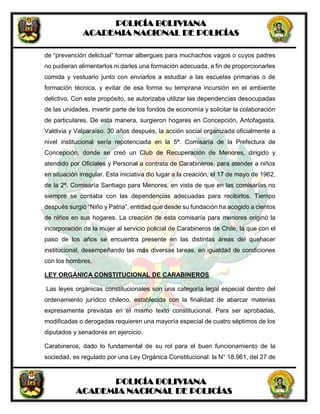 POLICÍA BOLIVIANA
ACADEMIA NACIONAL DE POLICÍAS
POLICÍA BOLIVIANA
ACADEMIA NACIONAL DE POLICÍAS
de “prevención delictual” formar albergues para muchachos vagos o cuyos padres
no pudieran alimentarlos ni darles una formación adecuada, a fin de proporcionarles
comida y vestuario junto con enviarlos a estudiar a las escuelas primarias o de
formación técnica, y evitar de esa forma su temprana incursión en el ambiente
delictivo. Con este propósito, se autorizaba utilizar las dependencias desocupadas
de las unidades, invertir parte de los fondos de economía y solicitar la colaboración
de particulares. De esta manera, surgieron hogares en Concepción, Antofagasta,
Valdivia y Valparaíso. 30 años después, la acción social organizada oficialmente a
nivel institucional sería repotenciada en la 5ª. Comisaría de la Prefectura de
Concepción, donde se creó un Club de Recuperación de Menores, dirigido y
atendido por Oficiales y Personal a contrata de Carabineros, para atender a niños
en situación irregular. Esta iniciativa dio lugar a la creación, el 17 de mayo de 1962,
de la 2ª. Comisaría Santiago para Menores, en vista de que en las comisarías no
siempre se contaba con las dependencias adecuadas para recibirlos. Tiempo
después surgió “Niño y Patria”, entidad que desde su fundación ha acogido a cientos
de niños en sus hogares. La creación de esta comisaría para menores originó la
incorporación de la mujer al servicio policial de Carabineros de Chile; la que con el
paso de los años se encuentra presente en las distintas áreas del quehacer
institucional, desempeñando las más diversas tareas, en igualdad de condiciones
con los hombres.
LEY ORGÁNICA CONSTITUCIONAL DE CARABINEROS
Las leyes orgánicas constitucionales son una categoría legal especial dentro del
ordenamiento jurídico chileno, establecida con la finalidad de abarcar materias
expresamente previstas en el mismo texto constitucional. Para ser aprobadas,
modificadas o derogadas requieren una mayoría especial de cuatro séptimos de los
diputados y senadores en ejercicio.
Carabineros, dado lo fundamental de su rol para el buen funcionamiento de la
sociedad, es regulado por una Ley Orgánica Constitucional: la N° 18.961, del 27 de
 