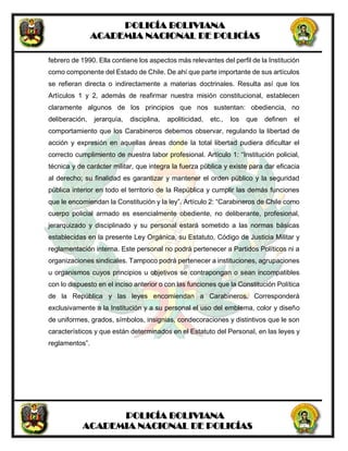 POLICÍA BOLIVIANA
ACADEMIA NACIONAL DE POLICÍAS
POLICÍA BOLIVIANA
ACADEMIA NACIONAL DE POLICÍAS
febrero de 1990. Ella contiene los aspectos más relevantes del perfil de la Institución
como componente del Estado de Chile. De ahí que parte importante de sus artículos
se refieran directa o indirectamente a materias doctrinales. Resulta así que los
Artículos 1 y 2, además de reafirmar nuestra misión constitucional, establecen
claramente algunos de los principios que nos sustentan: obediencia, no
deliberación, jerarquía, disciplina, apoliticidad, etc., los que definen el
comportamiento que los Carabineros debemos observar, regulando la libertad de
acción y expresión en aquellas áreas donde la total libertad pudiera dificultar el
correcto cumplimiento de nuestra labor profesional. Artículo 1: “Institución policial,
técnica y de carácter militar, que integra la fuerza pública y existe para dar eficacia
al derecho; su finalidad es garantizar y mantener el orden público y la seguridad
pública interior en todo el territorio de la República y cumplir las demás funciones
que le encomiendan la Constitución y la ley”. Artículo 2: “Carabineros de Chile como
cuerpo policial armado es esencialmente obediente, no deliberante, profesional,
jerarquizado y disciplinado y su personal estará sometido a las normas básicas
establecidas en la presente Ley Orgánica, su Estatuto, Código de Justicia Militar y
reglamentación interna. Este personal no podrá pertenecer a Partidos Políticos ni a
organizaciones sindicales. Tampoco podrá pertenecer a instituciones, agrupaciones
u organismos cuyos principios u objetivos se contrapongan o sean incompatibles
con lo dispuesto en el inciso anterior o con las funciones que la Constitución Política
de la República y las leyes encomiendan a Carabineros. Corresponderá
exclusivamente a la Institución y a su personal el uso del emblema, color y diseño
de uniformes, grados, símbolos, insignias, condecoraciones y distintivos que le son
característicos y que están determinados en el Estatuto del Personal, en las leyes y
reglamentos”.
 
