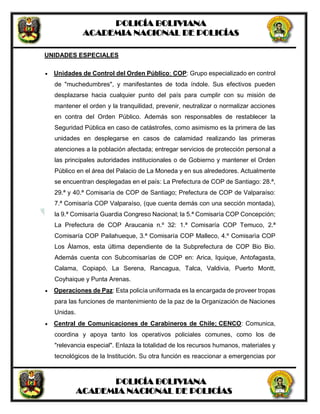 POLICÍA BOLIVIANA
ACADEMIA NACIONAL DE POLICÍAS
POLICÍA BOLIVIANA
ACADEMIA NACIONAL DE POLICÍAS
UNIDADES ESPECIALES
 Unidades de Control del Orden Público; COP: Grupo especializado en control
de "muchedumbres", y manifestantes de toda índole. Sus efectivos pueden
desplazarse hacia cualquier punto del país para cumplir con su misión de
mantener el orden y la tranquilidad, prevenir, neutralizar o normalizar acciones
en contra del Orden Público. Además son responsables de restablecer la
Seguridad Pública en caso de catástrofes, como asimismo es la primera de las
unidades en desplegarse en casos de calamidad realizando las primeras
atenciones a la población afectada; entregar servicios de protección personal a
las principales autoridades institucionales o de Gobierno y mantener el Orden
Público en el área del Palacio de La Moneda y en sus alrededores. Actualmente
se encuentran desplegadas en el país: La Prefectura de COP de Santiago: 28.ª,
29.ª y 40.ª Comisaría de COP de Santiago; Prefectura de COP de Valparaíso:
7.ª Comisaría COP Valparaíso, (que cuenta demás con una sección montada),
la 9.ª Comisaría Guardia Congreso Nacional; la 5.ª Comisaría COP Concepción;
La Prefectura de COP Araucania n.º 32: 1.ª Comisaría COP Temuco, 2.ª
Comisaría COP Pailahueque, 3.ª Comisaría COP Malleco, 4.º Comisarìa COP
Los Álamos, esta última dependiente de la Subprefectura de COP Bio Bio.
Además cuenta con Subcomisarías de COP en: Arica, Iquique, Antofagasta,
Calama, Copiapó, La Serena, Rancagua, Talca, Valdivia, Puerto Montt,
Coyhaique y Punta Arenas.
 Operaciones de Paz: Esta policía uniformada es la encargada de proveer tropas
para las funciones de mantenimiento de la paz de la Organización de Naciones
Unidas.
 Central de Comunicaciones de Carabineros de Chile; CENCO: Comunica,
coordina y apoya tanto los operativos policiales comunes, como los de
"relevancia especial". Enlaza la totalidad de los recursos humanos, materiales y
tecnológicos de la Institución. Su otra función es reaccionar a emergencias por
 