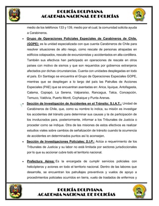 POLICÍA BOLIVIANA
ACADEMIA NACIONAL DE POLICÍAS
POLICÍA BOLIVIANA
ACADEMIA NACIONAL DE POLICÍAS
medio de los teléfonos 133 y 139, medio por el cual, la comunidad solicita ayuda
a Carabineros.
 Grupo de Operaciones Policiales Especiales de Carabineros de Chile,
(GOPE): es la unidad especializada con que cuenta Carabineros de Chile para
resolver situaciones de alto riesgo, como rescate de personas atrapadas en
edificios colapsados, rescate de excursionistas y accidentados en alta cordillera.
También sus efectivos han participado en operaciones de rescate en otros
países con motivo de sismos y que son requeridos por gobiernos extranjeros
afectados por dichas circunstancias. Cuenta con unidades desplegadas en todo
el país. En Santiago se encuentra el Grupo de Operaciones Especiales GOPE,
mientras que se despliegan a lo largo del país las Patrullas de Acciones
Especiales (PAE) que se encuentran asentadas en: Arica, Iquique, Antofagasta,
Calama, Copiapó, La Serena, Valparaíso, Rancagua, Talca, Concepción,
Temuco, Valdivia, Puerto Montt, Coyhaique y Punta Arenas.
 Sección de Investigación de Accidentes en el Tránsito; S.I.A.T.; Unidad de
Carabineros de Chile, que, como su nombre lo indica, su misión es investigar
los accidentes del tránsito para determinar sus causas y la de participación de
los involucrados para, posteriormente, informar a los Tribunales de Justicia o
proceder como se indique. Otra de las misiones de estos efectivos es realizar
estudios viales sobre cambios de señalización de tránsito cuando la ocurrencia
de accidentes en determinados puntos así lo aconsejen.
 Sección de Investigaciones Policiales; S.I.P.: Actúa a requerimiento de los
Tribunales de Justicia y su labor no está limitada por sectores jurisdiccionales
por lo que su accionar cubre todo el territorio nacional.
 Prefectura Aérea: Es la encargada de cumplir servicios policiales con
helicópteros y aviones en todo el territorio nacional. Dentro de las labores que
desarrolla, se encuentran los patrullajes preventivos y vuelos de apoyo a
procedimientos policiales ocurridos en tierra, vuelo de traslados de enfermos y
 