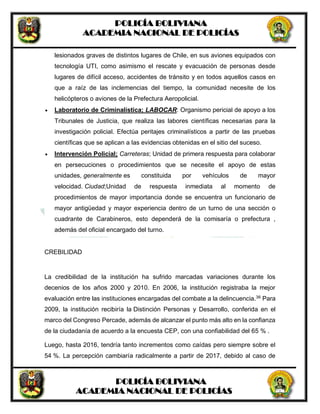 POLICÍA BOLIVIANA
ACADEMIA NACIONAL DE POLICÍAS
POLICÍA BOLIVIANA
ACADEMIA NACIONAL DE POLICÍAS
lesionados graves de distintos lugares de Chile, en sus aviones equipados con
tecnología UTI, como asimismo el rescate y evacuación de personas desde
lugares de difícil acceso, accidentes de tránsito y en todos aquellos casos en
que a raíz de las inclemencias del tiempo, la comunidad necesite de los
helicópteros o aviones de la Prefectura Aeropolicial.
 Laboratorio de Criminalística; LABOCAR: Organismo pericial de apoyo a los
Tribunales de Justicia, que realiza las labores científicas necesarias para la
investigación policial. Efectúa peritajes criminalísticos a partir de las pruebas
científicas que se aplican a las evidencias obtenidas en el sitio del suceso.
 Intervención Policial; Carreteras; Unidad de primera respuesta para colaborar
en persecuciones o procedimientos que se necesite el apoyo de estas
unidades, generalmente es constituida por vehículos de mayor
velocidad. Ciudad;Unidad de respuesta inmediata al momento de
procedimientos de mayor importancia donde se encuentra un funcionario de
mayor antigüedad y mayor experiencia dentro de un turno de una sección o
cuadrante de Carabineros, esto dependerá de la comisaría o prefectura ,
además del oficial encargado del turno.
CREBILIDAD
La credibilidad de la institución ha sufrido marcadas variaciones durante los
decenios de los años 2000 y 2010. En 2006, la institución registraba la mejor
evaluación entre las instituciones encargadas del combate a la delincuencia.36
Para
2009, la institución recibiría la Distinción Personas y Desarrollo, conferida en el
marco del Congreso Percade, además de alcanzar el punto más alto en la confianza
de la ciudadanía de acuerdo a la encuesta CEP, con una confiabilidad del 65 % .
Luego, hasta 2016, tendría tanto incrementos como caídas pero siempre sobre el
54 %. La percepción cambiaría radicalmente a partir de 2017, debido al caso de
 