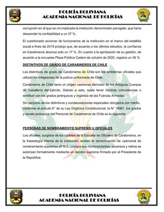 POLICÍA BOLIVIANA
ACADEMIA NACIONAL DE POLICÍAS
POLICÍA BOLIVIANA
ACADEMIA NACIONAL DE POLICÍAS
corrupción en el que se vio implicada la institución denominado pacogate, que haría
descender la confiabilidad a un 37 %.
El cuestionado accionar de funcionarios de la institución en el marco del estallido
social a fines de 2019 produjo que, de acuerdo a los últimos estudios, la confianza
en Carabineros alcanza solo un 17 %. En cuanto a la aprobación de su gestión, de
acuerdo a la encuesta Plaza Pública Cadem de octubre de 2020, registra un 36 %
DISTINTIVOS DE GRADO DE CARABINEROS DE CHILE
Los distintivos de grado de Carabineros de Chile son los emblemas oficiales que
utilizan los integrantes de la policía uniformada de Chile.
Carabineros de Chile tiene un origen castrense derivado de los Antiguos Cuerpos
de Caballería del Ejército. Debido a esto, suele tener muchas coincidencias o
similitud con los grados jerárquicos y orgánica de las Fuerzas Armadas.
Sin perjuicio de los distintivos y condecoraciones especiales otorgados por mérito,
conforme al artículo 6° de su Ley Orgánica Constitucional, la N° 18961, los grados
y escala jerárquica del Personal de Carabineros de Chile es la siguiente:
PERSONAS DE NOMBRAMIENTO SUPREMO U OFICIALES
Los oficiales, surgidos de los cadetes de la Escuela de Oficiales de Carabineros, en
la fraseología interna de la institución reciben la denominación de «personal de
nombramiento supremo» (P.N.S.) porque sus nombramientos, ascensos y retiros se
autorizan formalmente mediante un decreto supremo firmado por el Presidente de
la República.
 
