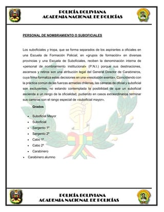 POLICÍA BOLIVIANA
ACADEMIA NACIONAL DE POLICÍAS
POLICÍA BOLIVIANA
ACADEMIA NACIONAL DE POLICÍAS
PERSONAL DE NOMBRAMIENTO O SUBOFICIALES
Los suboficiales y tropa, que se forma separados de los aspirantes a oficiales en
una Escuela de Formación Policial, en «grupos de formación» en diversas
provincias y una Escuela de Suboficiales, reciben la denominación interna de
«personal de nombramiento institucional» (P.N.I.) porque sus destinaciones,
ascensos y retiros son una atribución legal del General Director de Carabineros,
cuya firma formaliza estas decisiones en una «resolución exenta». Coincidiendo con
la práctica común de las fuerzas armadas chilenas, las carreras de oficial y suboficial
son excluyentes, no estando contemplada la posibilidad de que un suboficial
ascienda a un rango de la oficialidad, pudiendo en casos extraordinarios terminar
sus carreras con el rango especial de «suboficial mayor».
Grados
 Suboficial Mayor
 Suboficial
 Sargento 1º
 Sargento 2º
 Cabo 1º
 Cabo 2º
 Carabinero
 Carabinero alumno
 