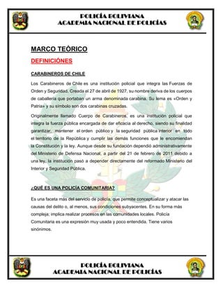 POLICÍA BOLIVIANA
ACADEMIA NACIONAL DE POLICÍAS
POLICÍA BOLIVIANA
ACADEMIA NACIONAL DE POLICÍAS
MARCO TEÓRICO
DEFINICIÓNES
CARABINEROS DE CHILE
Los Carabineros de Chile es una institución policial que integra las Fuerzas de
Orden y Seguridad. Creada el 27 de abril de 1927, su nombre deriva de los cuerpos
de caballería que portaban un arma denominada carabina. Su lema es «Orden y
Patria» y su símbolo son dos carabinas cruzadas.
Originalmente llamado Cuerpo de Carabineros, es una institución policial que
integra la fuerza pública encargada de dar eficacia al derecho, siendo su finalidad
garantizar, mantener el orden público y la seguridad pública interior en todo
el territorio de la República y cumplir las demás funciones que le encomiendan
la Constitución y la ley. Aunque desde su fundación dependió administrativamente
del Ministerio de Defensa Nacional, a partir del 21 de febrero de 2011 debido a
una ley, la institución pasó a depender directamente del reformado Ministerio del
Interior y Seguridad Pública.
¿QUÉ ES UNA POLICÍA COMUNITARIA?
Es una faceta más del servicio de policía, que permite conceptualizar y atacar las
causas del delito o, al menos, sus condiciones subyacentes. En su forma más
compleja; implica realizar procesos en las comunidades locales. Policía
Comunitaria es una expresión muy usada y poco entendida. Tiene varios
sinónimos.
 