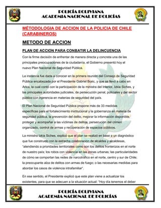 POLICÍA BOLIVIANA
ACADEMIA NACIONAL DE POLICÍAS
POLICÍA BOLIVIANA
ACADEMIA NACIONAL DE POLICÍAS
MÉTODOLOGIA DE ACCION DE LA POLICIA DE CHILE
(CARABINEROS)
METODO DE ACCION
PLAN DE ACCION PARA CONBATIR LA DELINCUENCIA
Con la firme decisión de enfrentar de manera directa y concreta una de las
principales preocupaciones de la ciudadanía, el Gobierno presentó hoy el
nuevo Plan Nacional de Seguridad Pública.
La instancia fue dada a conocer en la primera reunión del Consejo de Seguridad
Pública encabezada por el Presidente Gabriel Boric, y que se llevó a cabo en
Arica, la cual contó con la participación de la ministra del Interior, Izkia Siches, y
las principales autoridades judiciales, de persecución penal, policiales y del sector
público con injerencia en materias de seguridad del país.
El Plan Nacional de Seguridad Pública propone más de 33 medidas
específicas para el fortalecimiento institucional y la gobernanza en materia de
seguridad pública, la prevención del delito, mejorar la información disponible,
proteger y acompañar a las víctimas de delitos, persecución del crimen
organizado, control de armas y recuperación de espacios públicos.
La ministra Izkia Siches, explicó que el plan se realizó en base a un diagnóstico
que fue construido con la estrecha colaboración de alcaldes y alcaldesas,
“atendiendo a prioridades territoriales como son los delitos fronterizos en el norte
de nuestro país; los robos con violencia en las zonas urbanas; las particularidades
de cómo se comportan las redes de narcotráfico en el norte, centro y sur de Chile;
la preocupante alza de delitos con armas de fuego; o las necesarias medidas para
abordar los casos de violencia intrafamiliar”.
En ese sentido, el Presidente explicó que este plan viene a actualizar los
existentes, para que se adecuen a la situación actual: “Hoy día tenemos el deber
 