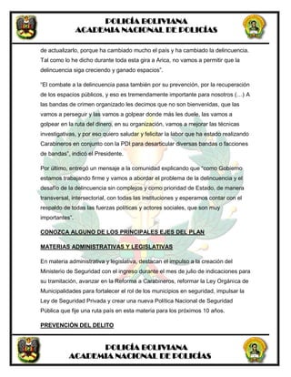 POLICÍA BOLIVIANA
ACADEMIA NACIONAL DE POLICÍAS
POLICÍA BOLIVIANA
ACADEMIA NACIONAL DE POLICÍAS
de actualizarlo, porque ha cambiado mucho el país y ha cambiado la delincuencia.
Tal como lo he dicho durante toda esta gira a Arica, no vamos a permitir que la
delincuencia siga creciendo y ganado espacios”.
“El combate a la delincuencia pasa también por su prevención, por la recuperación
de los espacios públicos, y eso es tremendamente importante para nosotros (…) A
las bandas de crimen organizado les decimos que no son bienvenidas, que las
vamos a perseguir y las vamos a golpear donde más les duele, las vamos a
golpear en la ruta del dinero, en su organización, vamos a mejorar las técnicas
investigativas, y por eso quiero saludar y felicitar la labor que ha estado realizando
Carabineros en conjunto con la PDI para desarticular diversas bandas o facciones
de bandas”, indicó el Presidente.
Por último, entregó un mensaje a la comunidad explicando que “como Gobierno
estamos trabajando firme y vamos a abordar el problema de la delincuencia y el
desafío de la delincuencia sin complejos y como prioridad de Estado, de manera
transversal, intersectorial, con todas las instituciones y esperamos contar con el
respaldo de todas las fuerzas políticas y actores sociales, que son muy
importantes”.
CONOZCA ALGUNO DE LOS PRINCIPALES EJES DEL PLAN
MATERIAS ADMINISTRATIVAS Y LEGISLATIVAS
En materia administrativa y legislativa, destacan el impulso a la creación del
Ministerio de Seguridad con el ingreso durante el mes de julio de indicaciones para
su tramitación, avanzar en la Reforma a Carabineros, reformar la Ley Orgánica de
Municipalidades para fortalecer el rol de los municipios en seguridad, impulsar la
Ley de Seguridad Privada y crear una nueva Política Nacional de Seguridad
Pública que fije una ruta país en esta materia para los próximos 10 años.
PREVENCIÓN DEL DELITO
 