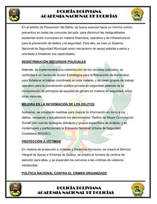 POLICÍA BOLIVIANA
ACADEMIA NACIONAL DE POLICÍAS
POLICÍA BOLIVIANA
ACADEMIA NACIONAL DE POLICÍAS
En el ámbito de Prevención del Delito, se busca avanzar hacia un mínimo común
preventivo en todas las comunas del país, para disminuir las desigualdades
existentes entre municipios en materia financiera, operativa y de infraestructura
para la prevención de delitos y la seguridad. Para ello, se crea un Sistema
Nacional de Seguridad Municipal como mecanismo de apoyo estable a estos y
orientado a fortalecer sus capacidades.
REDISTRIBUCIÓN RECURSOS POLICIALES
Además, se implementará una redistribución de los recursos policiales, se
conformará un Centro de Acción Estratégica para la Prevención de Homicidios
para fortalecer el trabajo coordinado en esta materia, y se crean grupos de trabajo
operativo para la coordinación público-privada en seguridad, además de la
incorporación de principios de equidad de género en materia de seguridad, entre
otras materias.
MEJORA EN LA INFORMACIÓN DE LOS DELITOS
Asimismo, se adoptarán medidas para mejorar la información en torno a los
delitos, revisando y actualizando los denominados “Delitos de Mayor Connotación
Social” con nuevas tipologías delictivas y grupos específicos de análisis, y se
modernizará y perfeccionará la Encuesta Nacional Urbana de Seguridad
Ciudadana (ENUSC).
PROTECCIÓN A VÍCTIMAS
En materia de protección a víctimas y Derechos Humanos, se creará el Servicio
Integral de Apoyo a Víctimas de Delitos, se amplía el número de centros de
atención para ellas, y se expanden los servicios a las víctimas de violencia
intrafamiliar.
POLÍTICA NACIONAL CONTRA EL CRIMEN ORGANIZADO
 