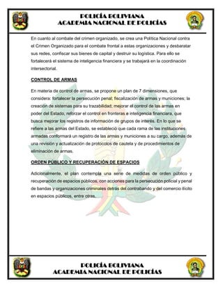 POLICÍA BOLIVIANA
ACADEMIA NACIONAL DE POLICÍAS
POLICÍA BOLIVIANA
ACADEMIA NACIONAL DE POLICÍAS
En cuanto al combate del crimen organizado, se crea una Política Nacional contra
el Crimen Organizado para el combate frontal a estas organizaciones y desbaratar
sus redes, confiscar sus bienes de capital y destruir su logística. Para ello se
fortalecerá el sistema de inteligencia financiera y se trabajará en la coordinación
intersectorial.
CONTROL DE ARMAS
En materia de control de armas, se propone un plan de 7 dimensiones, que
considera: fortalecer la persecución penal; fiscalización de armas y municiones; la
creación de sistemas para su trazabilidad; mejorar el control de las armas en
poder del Estado, reforzar el control en fronteras e inteligencia financiara, que
busca mejorar los registros de información de grupos de interés. En lo que se
refiere a las armas del Estado, se estableció que cada rama de las instituciones
armadas conformará un registro de las armas y municiones a su cargo, además de
una revisión y actualización de protocolos de cautela y de procedimientos de
eliminación de armas.
ORDEN PÚBLICO Y RECUPERACIÓN DE ESPACIOS
Adicionalmente, el plan contempla una serie de medidas de orden público y
recuperación de espacios públicos, con acciones para la persecución policial y penal
de bandas y organizaciones criminales detrás del contrabando y del comercio ilícito
en espacios públicos, entre otras.
 