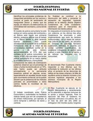 POLICÍA BOLIVIANA
ACADEMIA NACIONAL DE POLICÍAS
POLICÍA BOLIVIANA
ACADEMIA NACIONAL DE POLICÍAS
Identificar los principales problemas de
inseguridad percibidos por los vecinos y
conocer el grado de sentimiento de
inseguridad (temor y miedo) que los
aqueja, en relación a la delincuencia y la
criminalidad del vecindario y zona donde
habita
Su finalidad es contribuir a la
disminución del delito y aumentar la
sensación de seguridad, haciendo
énfasis en la relación directa Objetivo
Carabineros de Chile ciudadanía-
carabinero para el intercambio de
información de interés policial
El modelo de policía comunitaria ha sido
exitoso en varios países del continente y
en Bolivia está dando sus primeros
efectos, podemos afirmar que el trabajo
en el Macro distrito II, está teniendo
buenos resultados, esto puede
advertirse en el aumento de la confianza
institucional, más de la mitad de los
entrevistados manifestó confiar en la
policía y de este número
aproximadamente el 31% dijo que
confiaba en la policía comunitaria, así
mismo, el 68% dijo que saber que tenían
policía comunitaria en su macro distrito
le brindaba confianza y tranquilidad.
En respuesta al incremento de los robos
con violencia, en los últimos tres años
Carabineros ha anunciado y está
implementando una serie de cambios
institucionales, con el objeto de colocar
más policías en las calles, de ubicarlos
en sectores de patrullaje llamados
cuadrantes, definidos de acuerdo con
ciertas variables cuantificables, de
establecer indicadores de gestión para
evaluar a cada miembro de la fuerza, y
de reforzar los vínculos con la
comunidad.
Comparando los datos de victimización
podemos observar que el porcentaje de
robos y hurtos ha disminuido en un 15%,
este hecho puede ser atribuido
principalmente a la permanente
presencia policial en algunas zonas,
especialmente en aquellas donde existe
gran movimiento comercial, se ha podido
advertir que la presencia de los módulos
policiales en proximidades a estos
centros facilita la movilidad de los
efectivos.
El denominado Plan Cuadrante intenta
responder a dos dilemas que ha
enfrentado la institución en los últimos
años: el aumento de las denuncias de
delitos en las áreas urbanas y la falta de
equilibrio entre la dotación humana y los
recursos logísticos asignados a los
diversos municipios de la Región
Metropolitana
El trabajo coordinado entre Policía
Comunitaria y autoridades ha facilitado
realizar tareas que son de competencia
de ambas instituciones, por ejemplo, el
cierre temporal o definitivo de bares y
cantinas
El Plan Cuadrante se ejecuta en la
Región Metropolitana y recientemente
se ha extendido a algunas comunas de
la quinta y octava regiones. Para la
ejecución del Plan el Gobierno ha
asignado vehículos a la policía. Así, en
el mes de abril del año 2000 se
entregaron 332 móviles (autos, furgones
 