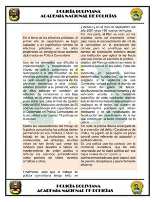 POLICÍA BOLIVIANA
ACADEMIA NACIONAL DE POLICÍAS
POLICÍA BOLIVIANA
ACADEMIA NACIONAL DE POLICÍAS
y motos) y en el mes de septiembre del
año 2001 otros 480 nuevos vehículos.
En el tema de los efectivos policiales, el
primer año de capacitación se logró
capacitar a un significativo número de
efectivos policiales, en los años
posteriores se consiguió llevar adelante
diplomados en Policía Comunitaria
Por otra parte, el Plan es visto por los
expertos como un importante primer
paso hacia el reconocimiento del rol de
la comunidad en la prevención del
crimen, pero no constituye aún un
cambio de orientación definitivo desde
una institución que aplica la ley hacia
una que provee de servicios al público.
Uno de los elementos que dificultó la
implementación y consolidación del
trabajo de policía comunitaria es el
relacionado a la alta movilidad de los
efectivos policiales, al inicio del proyecto
se pudo advertir que la mayoría de los
efectivos destinados a esta unidad,
estaban próximos a su jubilación, varios
de ellos estaban en comisión de
estudios, de vacaciones o con baja
médica, en el primer año de servicio se
pudo notar que para el final de gestión
más del 80% había sido cambiado, de 50
policías que habían sido capacitados en
el Diplomado en Policía Comunitaria en
la actualidad solo quedan 18 policías en
la unidad.
objetivo del Plan consiste en aumentar la
presencia policial en las calles. Para ello
se
subdivide en pequeños sectores
denominados “cuadrantes”, un territorio
asignado a la vigilancia de una
Comisaría, unidad policial al mando de
un oficial del grado de Mayor,
distribuyendo los recursos humanos y de
vehículos acorde a la demanda
específica de cada cuadrante, medida
ésta en términos del patrullaje preventivo
realizado en el sector, del número de
procedimientos policiales que deben
efectuarse y de las necesidades de
fiscalización del cumplimiento de la ley
que constituyen la tarea ordinaria de la
policía.
Dadas las características del trabajo de
la policía comunitaria, los policías deben
permanecer en sus módulos y hacer su
trabajo en las jurisdicciones que le
corresponde, sin embargo, muchas
veces se han tenido que cerrar los
módulos para llevarlos a tareas de
mantenimiento de orden público o
reforzar los servicios extraordinarios
como partidos de fútbol, eventos
artísticos y otros.
Sin duda, la policía chilena encargada de
la prevención del delito (Carabineros de
Chile), ha jugado en la región un papel
central como referente de actuación y
profesionalismo.
Es una policía que ha contado con la
confianza ciudadana, que ha sido
reconocida por la clase política por sus
bajos niveles de corrupción, y
que ha demostrado una gran capaci- dad
de gestión, disciplinada y aparentemente
eficiente.
Finalmente, para que el trabajo de
policía comunitaria tenga éxito se
 