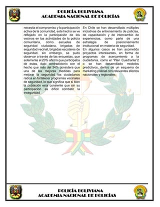 POLICÍA BOLIVIANA
ACADEMIA NACIONAL DE POLICÍAS
POLICÍA BOLIVIANA
ACADEMIA NACIONAL DE POLICÍAS
necesita el compromiso y la participación
activa de la comunidad, este hecho se ve
reflejado en la participación de los
vecinos en las actividades de la policía
comunitaria, como escuelas de
seguridad ciudadana, brigadas de
seguridad vecinal, brigadas escolares de
seguridad, sin embargo, se pudo
observar a través de las encuestas, que
solamente el 20% afirmó que participaba
de estas, dato contradictorio con el
hecho que más del 34% considera que
una de las mejores medidas para
mejorar la seguridad los ciudadanos
radica en fortalecer programas vecinales
de seguridad, lo que significa que si bien
la población esta consiente que sin su
participación es difícil combatir la
inseguridad
En Chile se han desarrollado múltiples
iniciativas de entrenamiento de policías,
de capacitación y de intercambio de
experiencias, como parte de una
estrategia de posicionamiento
institucional en materia de seguridad.
En algunos casos se han acometido
proyectos interesantes, en forma de
programas de acercamiento a la
ciudadanía, como el “Plan Cuadrante”2
o se han desarrollado modelos
predictivos, dentro de un esquema de
marketing policial con relevantes efectos
nacionales y regionales.
 