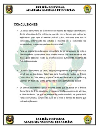 POLICÍA BOLIVIANA
ACADEMIA NACIONAL DE POLICÍAS
POLICÍA BOLIVIANA
ACADEMIA NACIONAL DE POLICÍAS
CONCLUSIONES
 La policía comunitaria de Chile tiene un modelo de trabajo sistematizado,
donde el destino de los policías se cumple, por el tiempo que indique su
reglamento, para que el efectivo policial pueda matizarse mas con la
comunidad, entendiendo las virtudes y defectos de la comunidad las
necesidades y problemas que tiene la comunidad.
 Para ser integrante de la policía comunitaria de los carabineros de chile el
Efectivo policial convencional debe primero realizar una capacitación de tres
meses para posterior, recibir su próximo destino, cumpliendo funciones de
Policía Comunitaria.
 La policía comunitaria de Chile, adopta principalmente el principio de Vivir
por el bien de los demás. Esta frase es la filosofía del modelo de Policía
Comunitaria en Chile, debido a que el carabinero debe hacer un esfuerzo y
sacrificio en dejar a su familia para poder ir a una comunidad o ciudad.
 En Bolivia necesitamos aplicar muchas cosas que se aplica en la Policía
Comunitaria de Chile, adoptando principalmente el pensamiento de Vivir por
el bien de demás, ya que se requiere de mucho sacrificio ser parte de la
Policía comunitaria, cumpliendo a pie de la letra el tiempo de destino que
indica el reglamento.
 