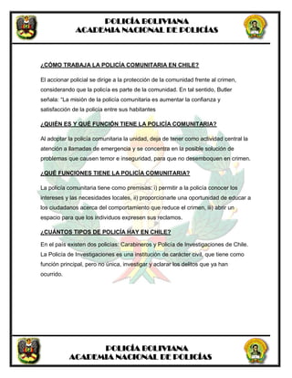 POLICÍA BOLIVIANA
ACADEMIA NACIONAL DE POLICÍAS
POLICÍA BOLIVIANA
ACADEMIA NACIONAL DE POLICÍAS
¿CÓMO TRABAJA LA POLICÍA COMUNITARIA EN CHILE?
El accionar policial se dirige a la protección de la comunidad frente al crimen,
considerando que la policía es parte de la comunidad. En tal sentido, Butler
señala: “La misión de la policía comunitaria es aumentar la confianza y
satisfacción de la policía entre sus habitantes
¿QUIÉN ES Y QUÉ FUNCIÓN TIENE LA POLICÍA COMUNITARIA?
Al adoptar la policía comunitaria la unidad, deja de tener como actividad central la
atención a llamadas de emergencia y se concentra en la posible solución de
problemas que causen temor e inseguridad, para que no desemboquen en crimen.
¿QUÉ FUNCIONES TIENE LA POLICÍA COMUNITARIA?
La policía comunitaria tiene como premisas: i) permitir a la policía conocer los
intereses y las necesidades locales, ii) proporcionarle una oportunidad de educar a
los ciudadanos acerca del comportamiento que reduce el crimen, iii) abrir un
espacio para que los individuos expresen sus reclamos.
¿CUÁNTOS TIPOS DE POLICÍA HAY EN CHILE?
En el país existen dos policías: Carabineros y Policía de Investigaciones de Chile.
La Policía de Investigaciones es una institución de carácter civil, que tiene como
función principal, pero no única, investigar y aclarar los delitos que ya han
ocurrido.
 