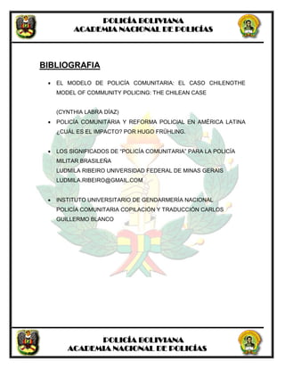 POLICÍA BOLIVIANA
ACADEMIA NACIONAL DE POLICÍAS
POLICÍA BOLIVIANA
ACADEMIA NACIONAL DE POLICÍAS
BIBLIOGRAFIA
 EL MODELO DE POLICÍA COMUNITARIA: EL CASO CHILENOTHE
MODEL OF COMMUNITY POLICING: THE CHILEAN CASE
(CYNTHIA LABRA DÍAZ)
 POLICÍA COMUNITARIA Y REFORMA POLICIAL EN AMÉRICA LATINA
¿CUÁL ES EL IMPACTO? POR HUGO FRÜHLING.
 LOS SIGNIFICADOS DE “POLICÍA COMUNITARIA” PARA LA POLICÍA
MILITAR BRASILEÑA
LUDMILA RIBEIRO UNIVERSIDAD FEDERAL DE MINAS GERAIS
LUDMILA.RIBEIRO@GMAIL.COM
 INSTITUTO UNIVERSITARIO DE GENDARMERÍA NACIONAL
POLICÍA COMUNITARIA COPILACIÓN Y TRADUCCIÓN CARLOS
GUILLERMO BLANCO
 