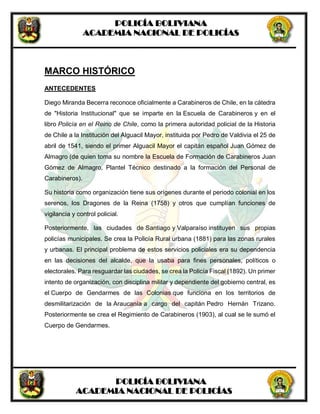 POLICÍA BOLIVIANA
ACADEMIA NACIONAL DE POLICÍAS
POLICÍA BOLIVIANA
ACADEMIA NACIONAL DE POLICÍAS
MARCO HISTÓRICO
ANTECEDENTES
Diego Miranda Becerra reconoce oficialmente a Carabineros de Chile, en la cátedra
de "Historia Institucional" que se imparte en la Escuela de Carabineros y en el
libro Policía en el Reino de Chile, como la primera autoridad policial de la Historia
de Chile a la Institución del Alguacil Mayor, instituida por Pedro de Valdivia el 25 de
abril de 1541, siendo el primer Alguacil Mayor el capitán español Juan Gómez de
Almagro (de quien toma su nombre la Escuela de Formación de Carabineros Juan
Gómez de Almagro, Plantel Técnico destinado a la formación del Personal de
Carabineros).
Su historia como organización tiene sus orígenes durante el periodo colonial en los
serenos, los Dragones de la Reina (1758) y otros que cumplían funciones de
vigilancia y control policial.
Posteriormente, las ciudades de Santiago y Valparaíso instituyen sus propias
policías municipales. Se crea la Policía Rural urbana (1881) para las zonas rurales
y urbanas. El principal problema de estos servicios policiales era su dependencia
en las decisiones del alcalde, que la usaba para fines personales, políticos o
electorales. Para resguardar las ciudades, se crea la Policía Fiscal (1892). Un primer
intento de organización, con disciplina militar y dependiente del gobierno central, es
el Cuerpo de Gendarmes de las Colonias que funciona en los territorios de
desmilitarización de la Araucanía a cargo del capitán Pedro Hernán Trizano.
Posteriormente se crea el Regimiento de Carabineros (1903), al cual se le sumó el
Cuerpo de Gendarmes.
 