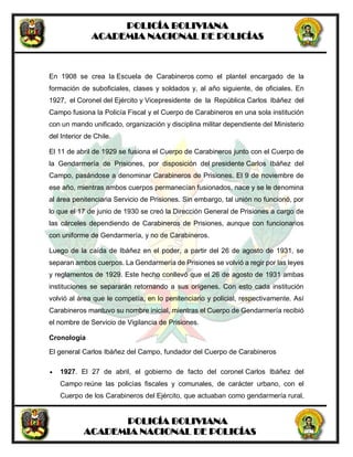 POLICÍA BOLIVIANA
ACADEMIA NACIONAL DE POLICÍAS
POLICÍA BOLIVIANA
ACADEMIA NACIONAL DE POLICÍAS
En 1908 se crea la Escuela de Carabineros como el plantel encargado de la
formación de suboficiales, clases y soldados y, al año siguiente, de oficiales. En
1927, el Coronel del Ejército y Vicepresidente de la República Carlos Ibáñez del
Campo fusiona la Policía Fiscal y el Cuerpo de Carabineros en una sola institución
con un mando unificado, organización y disciplina militar dependiente del Ministerio
del Interior de Chile.
El 11 de abril de 1929 se fusiona el Cuerpo de Carabineros junto con el Cuerpo de
la Gendarmería de Prisiones, por disposición del presidente Carlos Ibáñez del
Campo, pasándose a denominar Carabineros de Prisiones. El 9 de noviembre de
ese año, mientras ambos cuerpos permanecían fusionados, nace y se le denomina
al área penitenciaria Servicio de Prisiones. Sin embargo, tal unión no funcionó, por
lo que el 17 de junio de 1930 se creó la Dirección General de Prisiones a cargo de
las cárceles dependiendo de Carabineros de Prisiones, aunque con funcionarios
con uniforme de Gendarmería, y no de Carabineros.
Luego de la caída de Ibáñez en el poder, a partir del 26 de agosto de 1931, se
separan ambos cuerpos. La Gendarmería de Prisiones se volvió a regir por las leyes
y reglamentos de 1929. Este hecho conllevó que el 26 de agosto de 1931 ambas
instituciones se separarán retornando a sus orígenes. Con esto cada institución
volvió al área que le competía, en lo penitenciario y policial, respectivamente. Así
Carabineros mantuvo su nombre inicial, mientras el Cuerpo de Gendarmería recibió
el nombre de Servicio de Vigilancia de Prisiones.
Cronología
El general Carlos Ibáñez del Campo, fundador del Cuerpo de Carabineros
 1927. El 27 de abril, el gobierno de facto del coronel Carlos Ibáñez del
Campo reúne las policías fiscales y comunales, de carácter urbano, con el
Cuerpo de los Carabineros del Ejército, que actuaban como gendarmería rural,
 