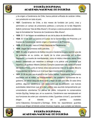 POLICÍA BOLIVIANA
ACADEMIA NACIONAL DE POLICÍAS
POLICÍA BOLIVIANA
ACADEMIA NACIONAL DE POLICÍAS
y da origen a Carabineros de Chile, fuerza policial unificada de carácter militar,
con jurisdicción en todo el país.
 1927. Carabineros de Chile, a dos meses de fundado (en junio), crea y
administra un campo de prisioneros políticos y comunes en la Isla Alejandro
Selkirk (entonces "Isla de Más Afuera"). El campo o colonia penal es establecida
bajo la formalidad de "tenencia de Carabineros Más Afuera".
 1929. El 11 de febrero se establece el uso de la placa de identificación.
 1929. El 11 de abril se fusiona el Cuerpo de la Gendarmería de Prisiones y el
Cuerpo de Carabineros, dando origen a Carabineros de Prisiones.
 1929. El 25 de julio, nace el Orfeón Nacional de Carabineros.
 1930. Llegan las primeras radio patrullas.
 1931. En julio, el gobierno de Ibáñez recurre a Carabineros para reprimir una ola
de protestas en su contra, en medio de la crisis provocada por la Gran
Depresión. La muerte de manifestantes, como el médico internista Jaime Pinto
Riesco (asesinado por resistirse a entregar a la policía una proclama que
repartía) y el profesor Alberto Zañartu Campino (asesinado tras asistir al funeral
del médico Pinto), junto al menos otras seis personas más en la capital, lleva la
impopularidad de Ibáñez a un nivel que hace insostenible su gobierno.
 1931. El 26 de julio cae el gobierno de Carlos Ibáñez. Carabineros, fuertemente
asociados con el militar, su impopularidad y las postreras represiones de su
gobierno, se retiran después de la caída y dejan de salir a la calle. En este clima
político, algunos carabineros son asesinados por la población. Las nuevas
autoridades determinan que el orden público sea asumido temporalmente por
universitarios voluntarios. La prensa en pleno, incluyendo la conservadora
revista Zig-Zag, festeja que, en su ausencia, Carabineros sea reemplazado en
sus funciones de orden por voluntarios civiles ("guardias cívicos"), que también
dirigen el tránsito en grandes ciudades
como Valparaíso, Concepción y Santiago. Entre los espontáneos guardias
cívicos que dirigen el tránsito actúan diversas mujeres, que cumplen así labores
 