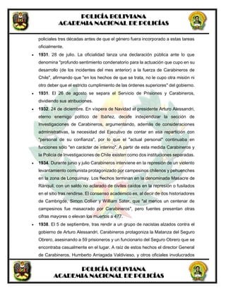 POLICÍA BOLIVIANA
ACADEMIA NACIONAL DE POLICÍAS
POLICÍA BOLIVIANA
ACADEMIA NACIONAL DE POLICÍAS
policiales tres décadas antes de que el género fuera incorporado a estas tareas
oficialmente.
 1931. 28 de julio. La oficialidad lanza una declaración pública ante lo que
denomina "profundo sentimiento condenatorio para la actuación que cupo en su
desarrollo (de los incidentes del mes anterior) a la fuerza de Carabineros de
Chile", afirmando que "en los hechos de que se trata, no le cupo otra misión ni
otro deber que el estricto cumplimiento de las órdenes superiores" del gobierno.
 1931. El 26 de agosto se separa el Servicio de Prisiones y Carabineros,
dividiendo sus atribuciones.
 1932. 24 de diciembre. En víspera de Navidad el presidente Arturo Alessandri,
eterno enemigo político de Ibáñez, decide independizar la sección de
Investigaciones de Carabineros, argumentando, además de consideraciones
administrativas, la necesidad del Ejecutivo de contar en esa repartición con
"personal de su confianza", por lo que el "actual personal" continuaba en
funciones sólo "en carácter de interino". A partir de esta medida Carabineros y
la Policía de Investigaciones de Chile existen como dos instituciones separadas.
 1934. Durante junio y julio Carabineros interviene en la represión de un violento
levantamiento comunista protagonizado por campesinos chilenos y pehuenches
en la zona de Lonquimay. Los hechos terminan en la denominada Masacre de
Ránquil, con un saldo no aclarado de civiles caídos en la represión o fusilados
en el sitio tras rendirse. El consenso académico es, al decir de dos historiadores
de Cambrigde, Simon Collier y William Sater, que "al menos un centenar de
campesinos fue masacrado por Carabineros", pero fuentes presentan otras
cifras mayores o elevan los muertos a 477.
 1938. El 5 de septiembre, tras rendir a un grupo de nacistas alzados contra el
gobierno de Arturo Alessandri, Carabineros protagoniza la Matanza del Seguro
Obrero, asesinando a 59 prisioneros y un funcionario del Seguro Obrero que se
encontraba casualmente en el lugar. A raíz de estos hechos el director General
de Carabineros, Humberto Arriagada Valdivieso, y otros oficiales involucrados
 