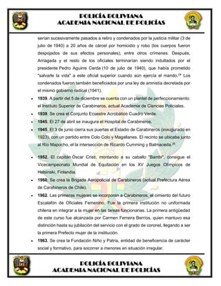 POLICÍA BOLIVIANA
ACADEMIA NACIONAL DE POLICÍAS
POLICÍA BOLIVIANA
ACADEMIA NACIONAL DE POLICÍAS
serían sucesivamente pasados a retiro y condenados por la justicia militar (3 de
julio de 1940) a 20 años de cárcel por homicidio y robo (los cuerpos fueron
despojados de sus efectos personales), entre otros crímenes. Después,
Arriagada y el resto de los oficiales terminarían siendo indultados por el
presidente Pedro Aguirre Cerda (10 de julio de 1940), que había prometido
"salvarle la vida" a este oficial superior cuando aún ejercía el mando.24
Los
condenados fueron también beneficiados por una ley de amnistía decretada por
el mismo gobierno radical (1941).
 1939. A partir del 5 de diciembre se cuenta con un plantel de perfeccionamiento:
el Instituto Superior de Carabineros, actual Academia de Ciencias Policiales.
 1939. Se crea el Conjunto Ecuestre Acrobático Cuadro Verde.
 1945. El 27 de abril se inaugura el Hospital de Carabineros.
 1945. El 3 de junio cierra sus puertas el Estadio de Carabineros (inaugurado en
1923), con un partido entre Colo Colo y Magallanes. El recinto se ubicaba junto
al Río Mapocho, el la intersección de Ricardo Cumming y Balmaceda.26
 1952. El capitán Óscar Cristi, montando a su caballo "Bambi", consigue el
Vicecampeonato Mundial de Equitación en los XV Juegos Olímpicos de
Helsinski, Finlandia.
 1960. Se crea la Brigada Aeropolicial de Carabineros (actual Prefectura Aérea
de Carabineros de Chile).
 1962. Las primeras mujeres se incorporan a Carabineros, el cimiento del futuro
Escalafón de Oficiales Femenino. Fue la primera institución no uniformada
chilena en integrar a la mujer en las tareas funcionarias. La primera antigüedad
de este curso fue alcanzada por Carmen Ferreira Berríos, quien mantuvo esa
distinción hasta su jubilación del servicio con el grado de coronel, llegando a ser
la primera Prefecto mujer de la institución.
 1963. Se crea la Fundación Niño y Patria, entidad de beneficencia de carácter
social y formativo, para socorrer a menores en situación irregular.
 