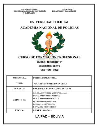 LA PAZ – BOLIVIA
POLICÍA BOLIVIANA FROM.DACA1
DIRECCIÓN NACIONAL DE INSTRUCCIÓN DEPARTAMENTO ACADÉMICO
Y ENSEÑANZA
UNIVERSIDAD POLICIAL
ACADEMIA NACIONAL DE POLICÍAS
CURSO DE FORMACIÓN PROFESIONAL
CURSO: TERCERO “C”
SEMESTRE: SEXTO
GESTIÓN: 2022
ASIGNATURA: POLICIA COMUNITARIA
TEMA: POLICIA COMUNITARIA EN CHILE
DOCENTE: CAP. PIEROLA CRUZ MARCO ANTONIO
CADETE (S):
C.C. CLAROS TORREZ KIMITO WILLIANS
DC. CALANI QUISBERT MILENCA
DC. CALANI MAREÑO MICAELA
CC. MAMANI QUISPE KEVIN
DC. POMA MAMANI DIANA
DC. VALDEZ CHOQUE DENIS
FECHA: LUNES 19/09/2022
 