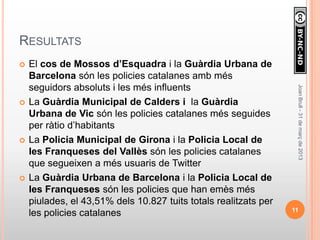 RESULTATS
   El cos de Mossos d’Esquadra i la Guàrdia Urbana de
    Barcelona són les policies catalanes amb més
    seguidors absoluts i les més influents




                                                                   Joan Brull - 31 de març de 2013
   La Guàrdia Municipal de Calders i la Guàrdia
    Urbana de Vic són les policies catalanes més seguides
    per ràtio d’habitants
   La Policia Municipal de Girona i la Policia Local de
    les Franqueses del Vallès són les policies catalanes
    que segueixen a més usuaris de Twitter
   La Guàrdia Urbana de Barcelona i la Policia Local de
    les Franqueses són les policies que han emès més
    piulades, el 43,51% dels 10.827 tuits totals realitzats per
                                                                  11
    les policies catalanes
 